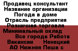 Продавец-консультант › Название организации ­ Погода в доме › Отрасль предприятия ­ Розничная торговля › Минимальный оклад ­ 60 000 - Все города Работа » Вакансии   . Ненецкий АО,Нижняя Пеша с.